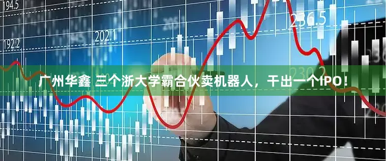 广州华鑫 三个浙大学霸合伙卖机器人，干出一个IPO！