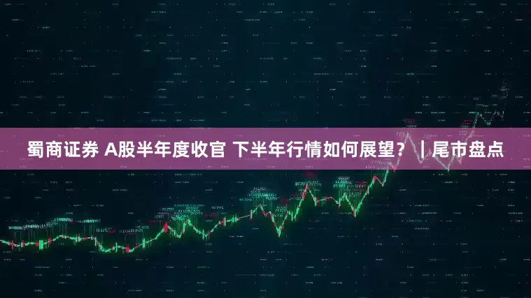蜀商证券 A股半年度收官 下半年行情如何展望？｜尾市盘点