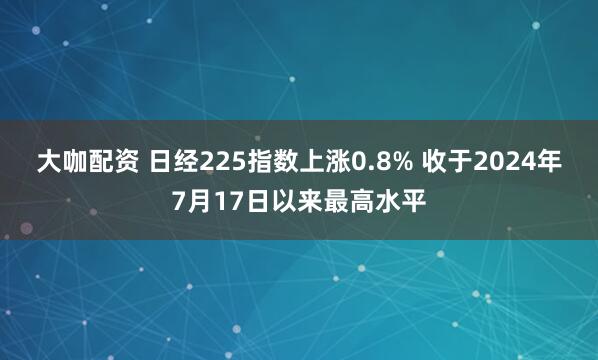 大咖配资 日经225指数上涨0.8% 收于2024年7月17日以来最高水平