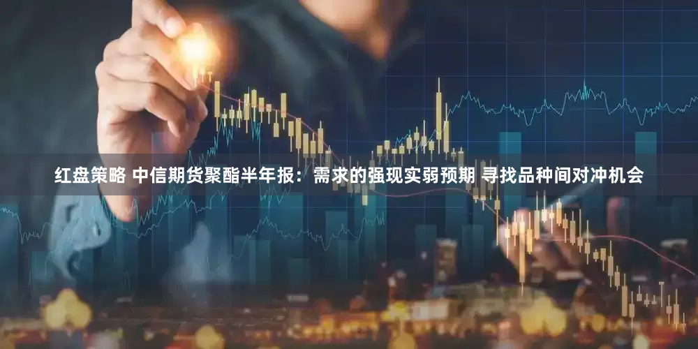 红盘策略 中信期货聚酯半年报：需求的强现实弱预期 寻找品种间对冲机会