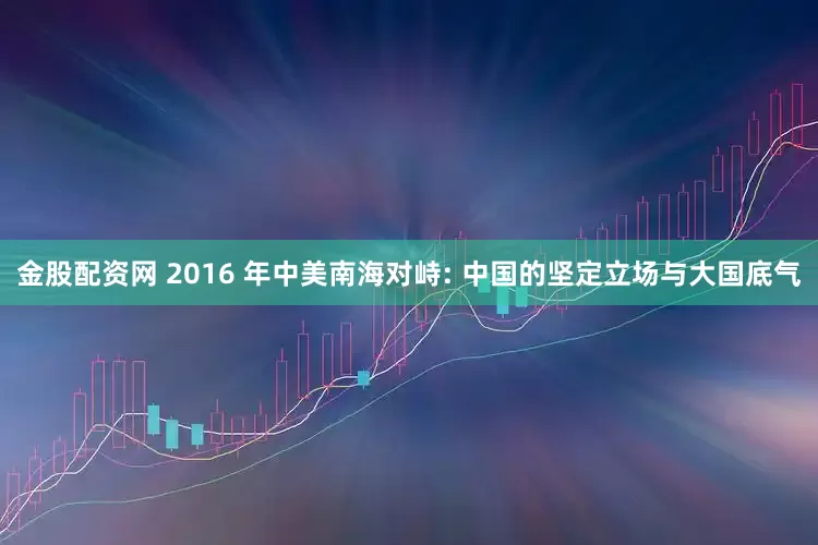 金股配资网 2016 年中美南海对峙: 中国的坚定立场与大国底气