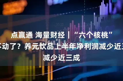 点赢通 海量财经｜“六个核桃”卖不动了？养元饮品上半年净利润减少近三成