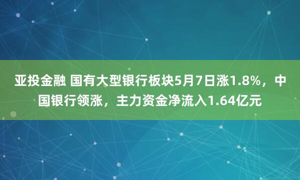 亚投金融 国有大型银行板块5月7日涨1.8%，中国银行领涨，主力资金净流入1.64亿元