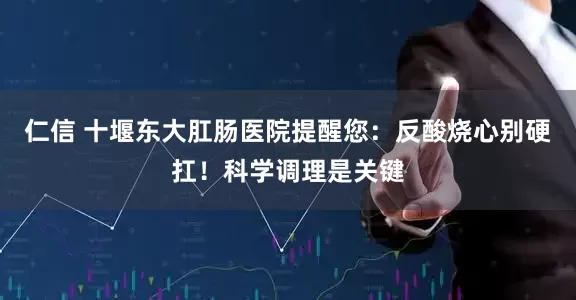 仁信 十堰东大肛肠医院提醒您：反酸烧心别硬扛！科学调理是关键