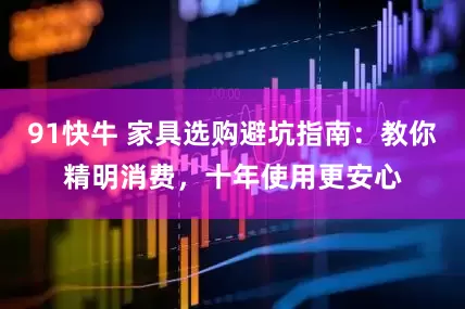 91快牛 家具选购避坑指南：教你精明消费，十年使用更安心