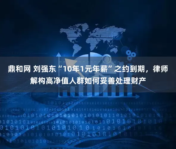 鼎和网 刘强东“10年1元年薪”之约到期，律师解构高净值人群如何妥善处理财产